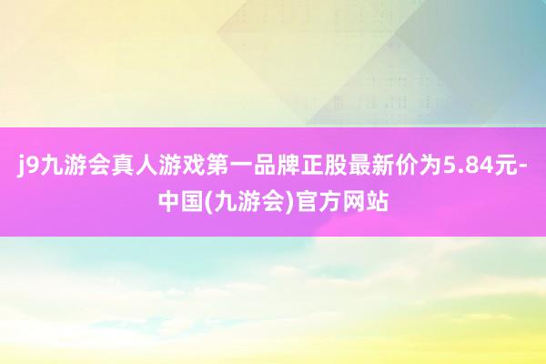 j9九游会真人游戏第一品牌正股最新价为5.84元-中国(九游会)官方网站