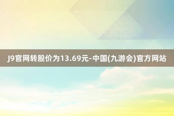 J9官网转股价为13.69元-中国(九游会)官方网站