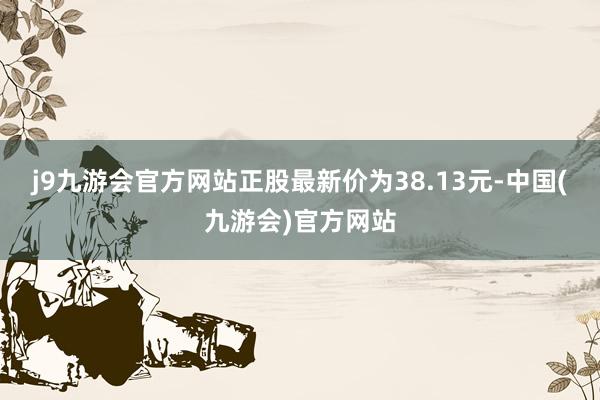 j9九游会官方网站正股最新价为38.13元-中国(九游会)官方网站