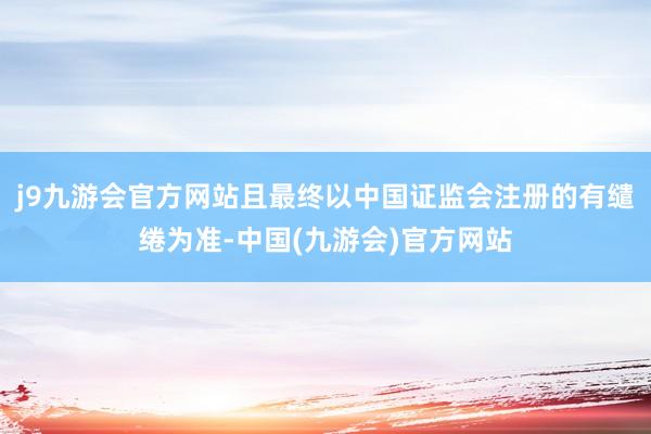 j9九游会官方网站且最终以中国证监会注册的有缱绻为准-中国(九游会)官方网站