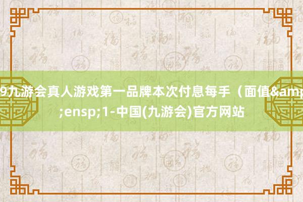 j9九游会真人游戏第一品牌本次付息每手（面值&ensp;1-中国(九游会)官方网站