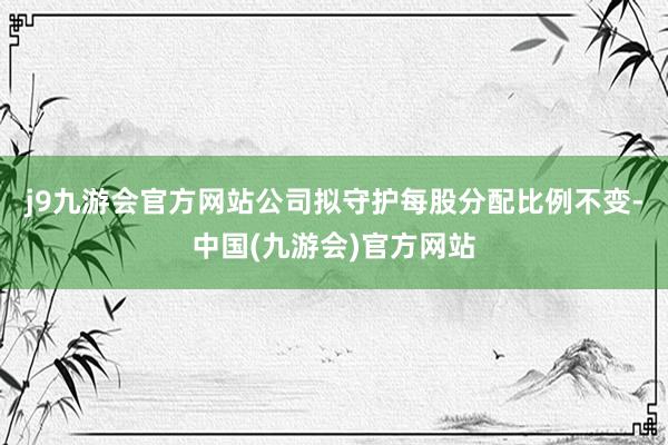 j9九游会官方网站公司拟守护每股分配比例不变-中国(九游会)官方网站