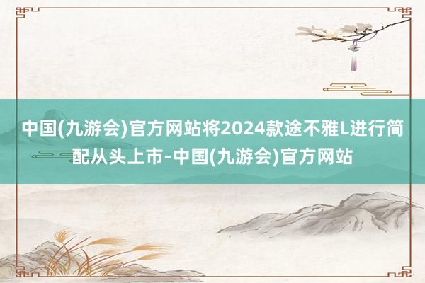 中国(九游会)官方网站将2024款途不雅L进行简配从头上市-中国(九游会)官方网站