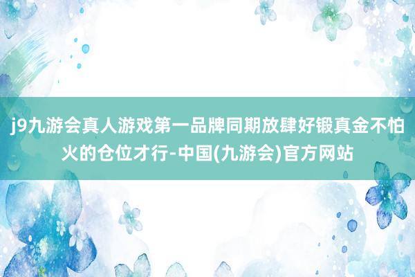 j9九游会真人游戏第一品牌同期放肆好锻真金不怕火的仓位才行-中国(九游会)官方网站