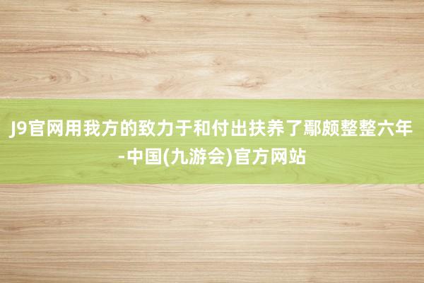 J9官网用我方的致力于和付出扶养了鄢颇整整六年-中国(九游会)官方网站