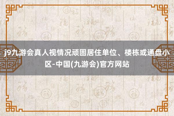 j9九游会真人视情况顽固居住单位、楼栋或通盘小区-中国(九游会)官方网站