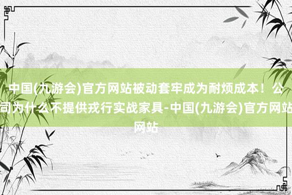 中国(九游会)官方网站被动套牢成为耐烦成本！公司为什么不提供戎行实战家具-中国(九游会)官方网站