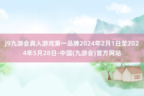 j9九游会真人游戏第一品牌2024年2月1日至2024年5月28日-中国(九游会)官方网站