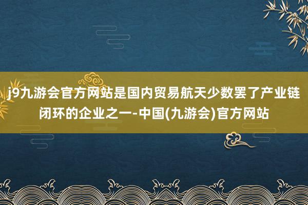 j9九游会官方网站是国内贸易航天少数罢了产业链闭环的企业之一-中国(九游会)官方网站