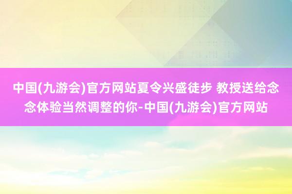 中国(九游会)官方网站夏令兴盛徒步 教授送给念念体验当然调整的你-中国(九游会)官方网站