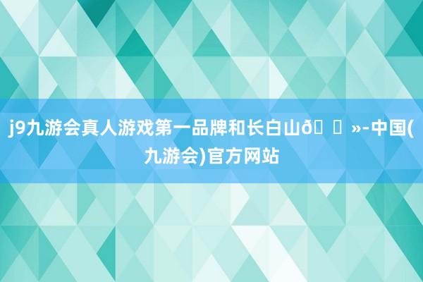 j9九游会真人游戏第一品牌和长白山🗻-中国(九游会)官方网站