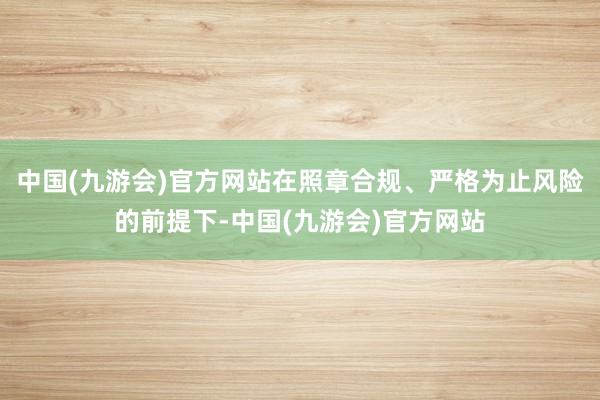 中国(九游会)官方网站在照章合规、严格为止风险的前提下-中国(九游会)官方网站