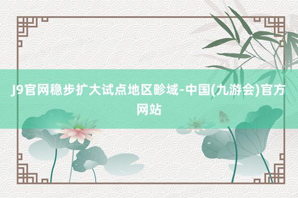 J9官网稳步扩大试点地区畛域-中国(九游会)官方网站