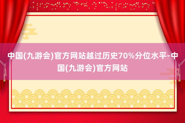 中国(九游会)官方网站越过历史70%分位水平-中国(九游会)官方网站