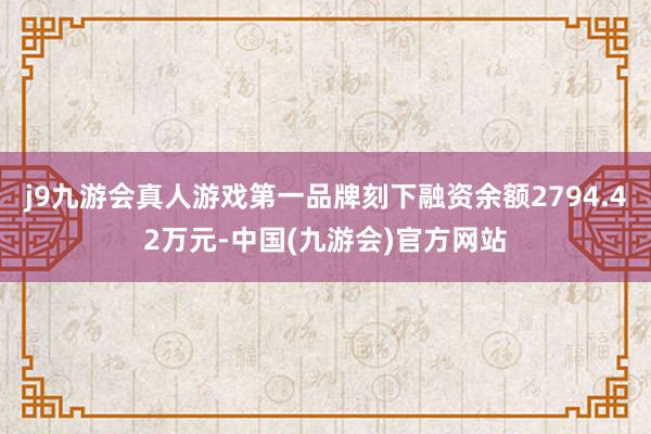 j9九游会真人游戏第一品牌刻下融资余额2794.42万元-中国(九游会)官方网站