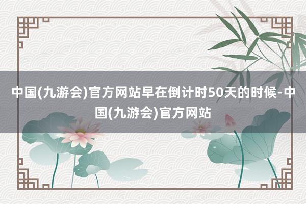 中国(九游会)官方网站早在倒计时50天的时候-中国(九游会)官方网站