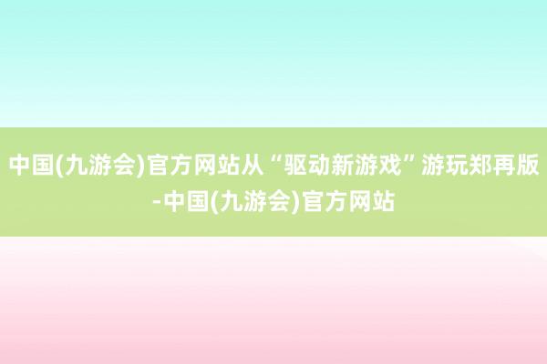 中国(九游会)官方网站从“驱动新游戏”游玩郑再版-中国(九游会)官方网站