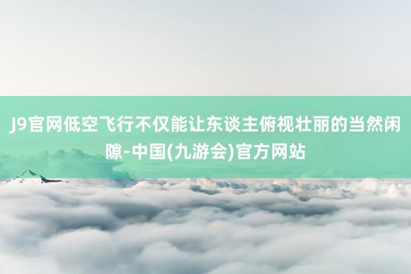 J9官网低空飞行不仅能让东谈主俯视壮丽的当然闲隙-中国(九游会)官方网站