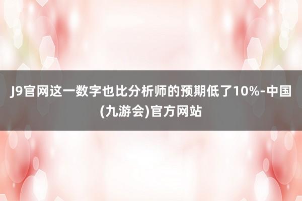 J9官网这一数字也比分析师的预期低了10%-中国(九游会)官方网站