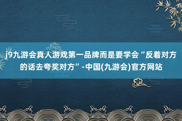 j9九游会真人游戏第一品牌而是要学会“反着对方的话去夸奖对方”-中国(九游会)官方网站