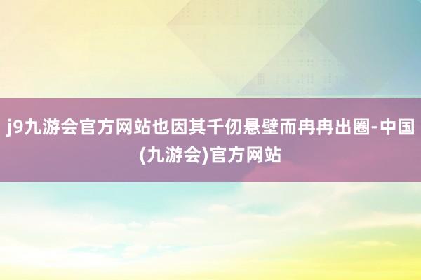 j9九游会官方网站也因其千仞悬壁而冉冉出圈-中国(九游会)官方网站