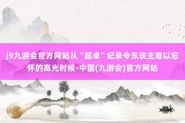 j9九游会官方网站从“超卓”纪录令东谈主难以忘怀的高光时候-中国(九游会)官方网站