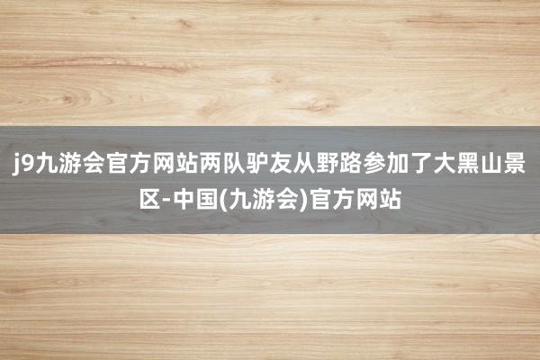 j9九游会官方网站两队驴友从野路参加了大黑山景区-中国(九游会)官方网站