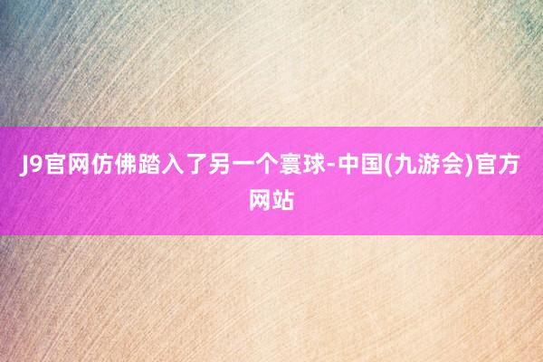 J9官网仿佛踏入了另一个寰球-中国(九游会)官方网站