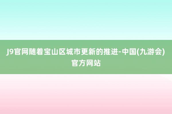 J9官网随着宝山区城市更新的推进-中国(九游会)官方网站