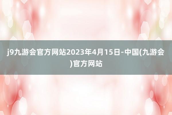 j9九游会官方网站2023年4月15日-中国(九游会)官方网站