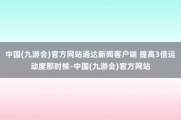 中国(九游会)官方网站通达新闻客户端 提高3倍运动度那时候-中国(九游会)官方网站