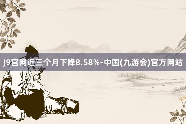 J9官网近三个月下降8.58%-中国(九游会)官方网站