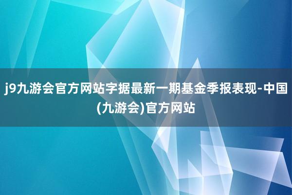 j9九游会官方网站字据最新一期基金季报表现-中国(九游会)官方网站