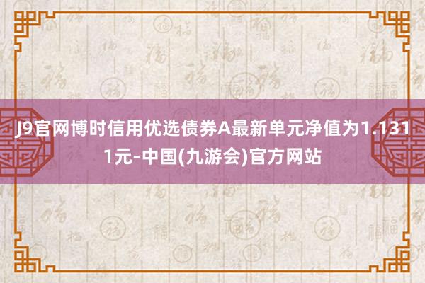 J9官网博时信用优选债券A最新单元净值为1.1311元-中国(九游会)官方网站