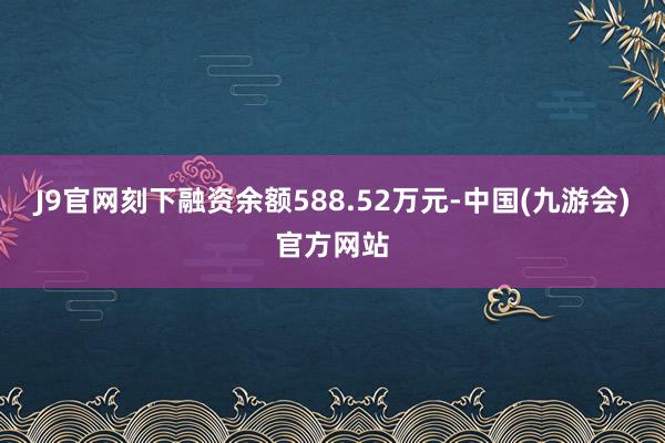 J9官网刻下融资余额588.52万元-中国(九游会)官方网站