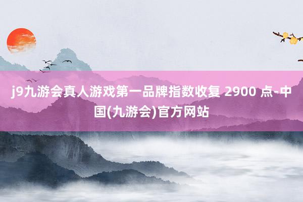 j9九游会真人游戏第一品牌指数收复 2900 点-中国(九游会)官方网站