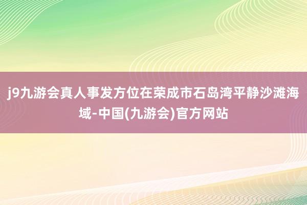 j9九游会真人事发方位在荣成市石岛湾平静沙滩海域-中国(九游会)官方网站