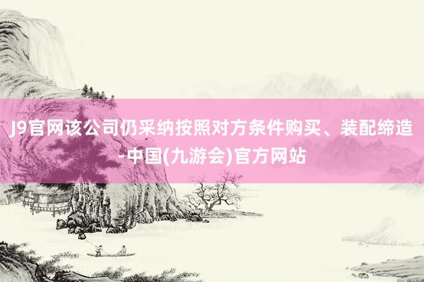 J9官网该公司仍采纳按照对方条件购买、装配缔造-中国(九游会)官方网站