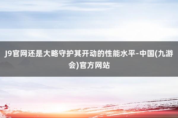 J9官网还是大略守护其开动的性能水平-中国(九游会)官方网站