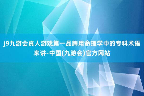 j9九游会真人游戏第一品牌用命理学中的专科术语来讲-中国(九游会)官方网站