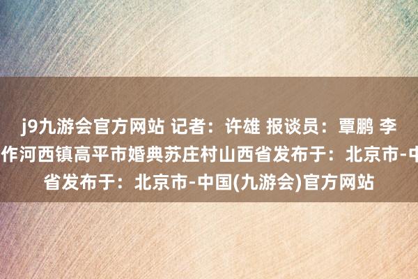 j9九游会官方网站 记者：许雄 报谈员：覃鹏 李城 新华社音视频部制作河西镇高平市婚典苏庄村山西省发布于：北京市-中国(九游会)官方网站