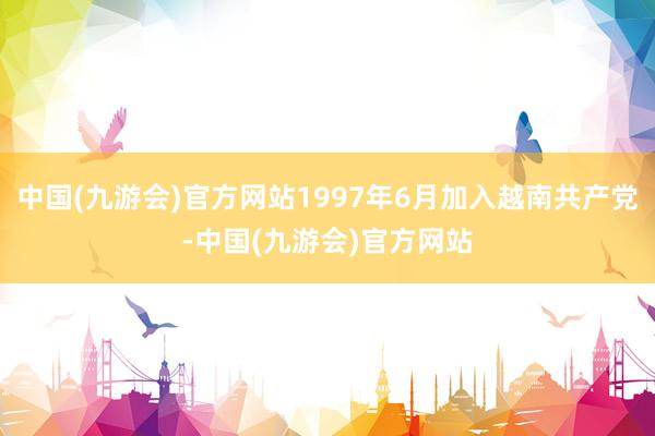 中国(九游会)官方网站1997年6月加入越南共产党-中国(九游会)官方网站