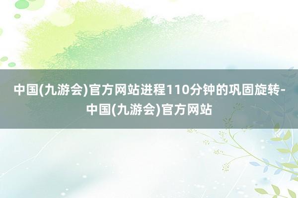 中国(九游会)官方网站进程110分钟的巩固旋转-中国(九游会)官方网站