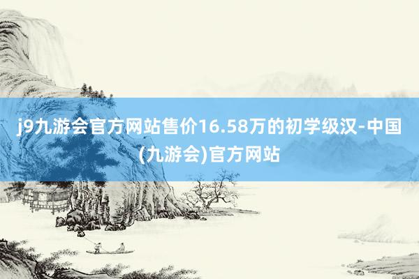 j9九游会官方网站售价16.58万的初学级汉-中国(九游会)官方网站