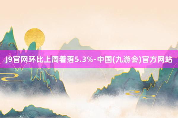 J9官网环比上周着落5.3%-中国(九游会)官方网站