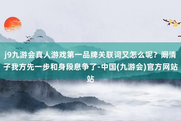 j9九游会真人游戏第一品牌关联词又怎么呢？阚清子我方先一步和身段息争了-中国(九游会)官方网站