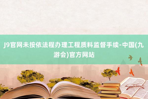 J9官网未按依法程办理工程质料监督手续-中国(九游会)官方网站