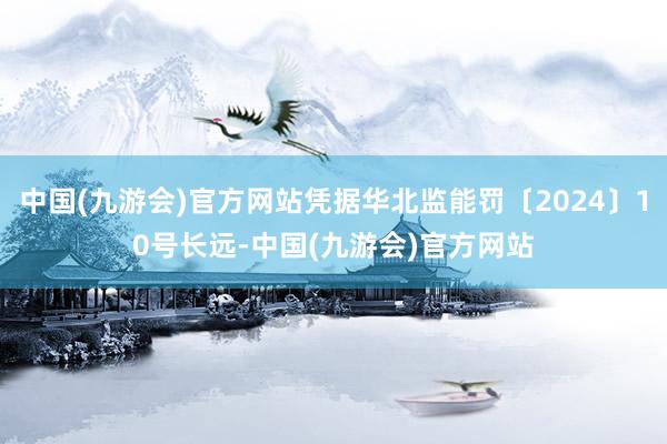 中国(九游会)官方网站凭据华北监能罚〔2024〕10号长远-中国(九游会)官方网站