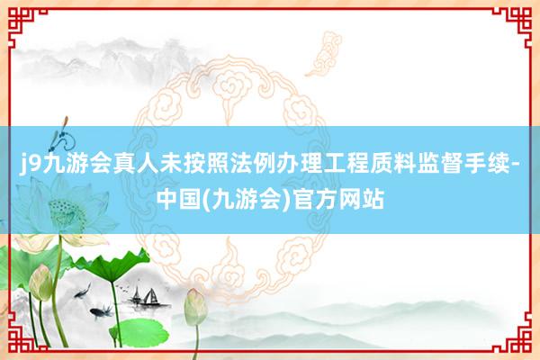 j9九游会真人未按照法例办理工程质料监督手续-中国(九游会)官方网站