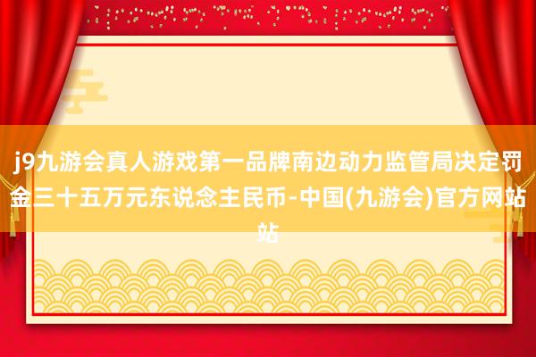 j9九游会真人游戏第一品牌南边动力监管局决定罚金三十五万元东说念主民币-中国(九游会)官方网站